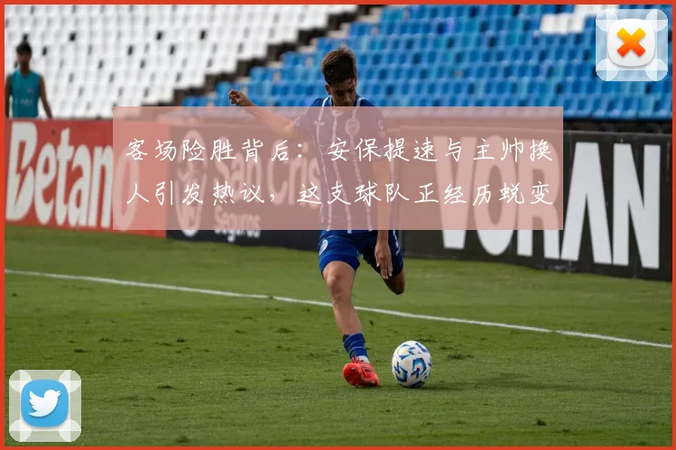 客场险胜背后：安保提速与主帅换人引发热议，这支球队正经历蜕变