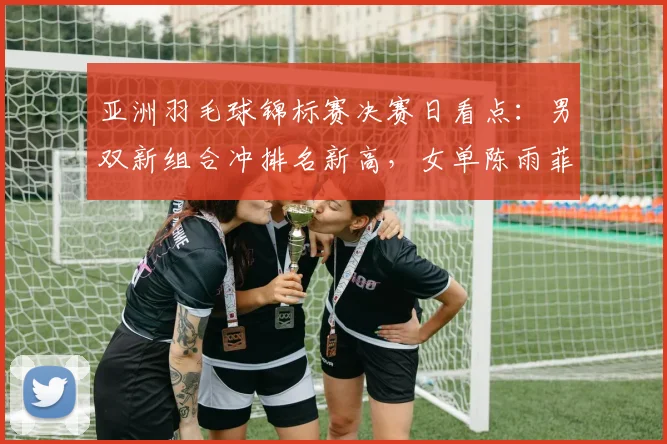 亚洲羽毛球锦标赛决赛日看点：男双新组合冲排名新高，女单陈雨菲盼触底反弹