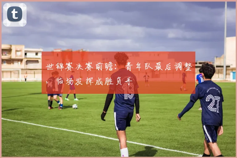 世锦赛决赛前瞻：青年队最后调整，临场发挥成胜负手