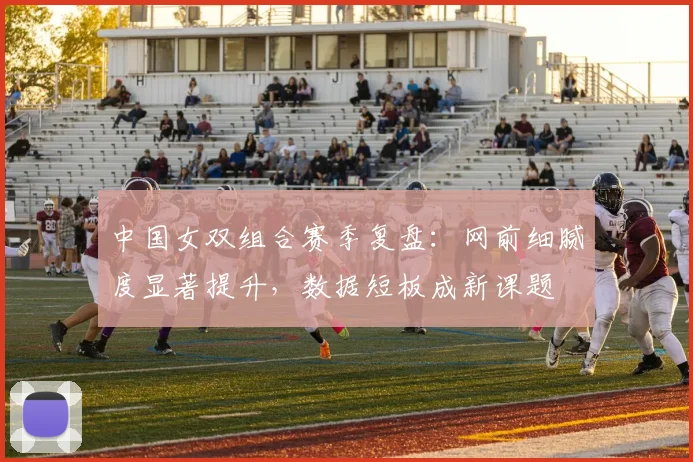 中国女双组合赛季复盘：网前细腻度显著提升，数据短板成新课题