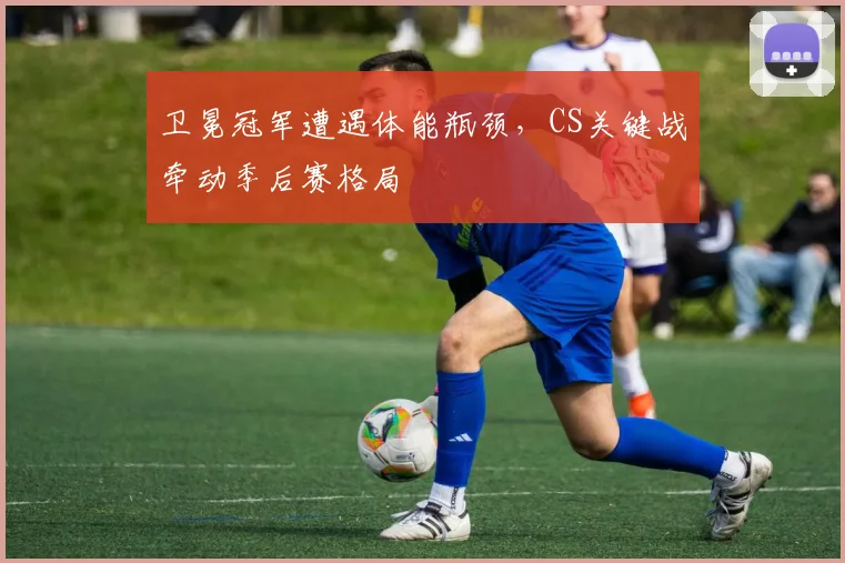 卫冕冠军遭遇体能瓶颈，CS关键战牵动季后赛格局