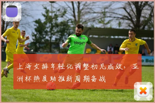 上海女排年轻化调整初见成效，亚洲杯热度助推新周期备战