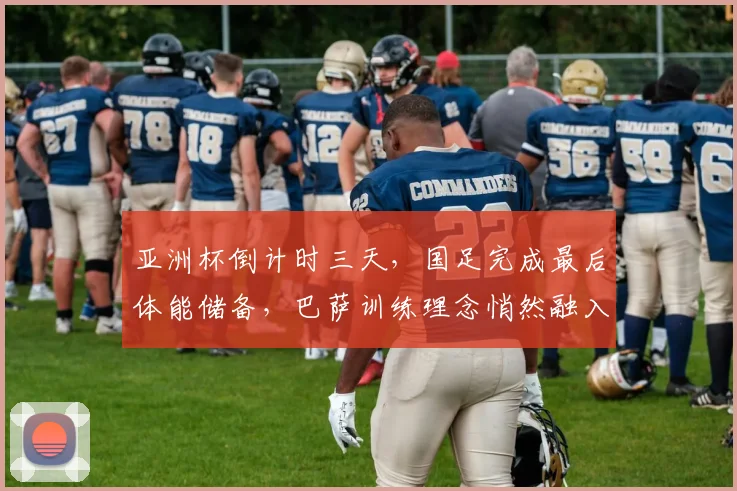 亚洲杯倒计时三天，国足完成最后体能储备，巴萨训练理念悄然融入