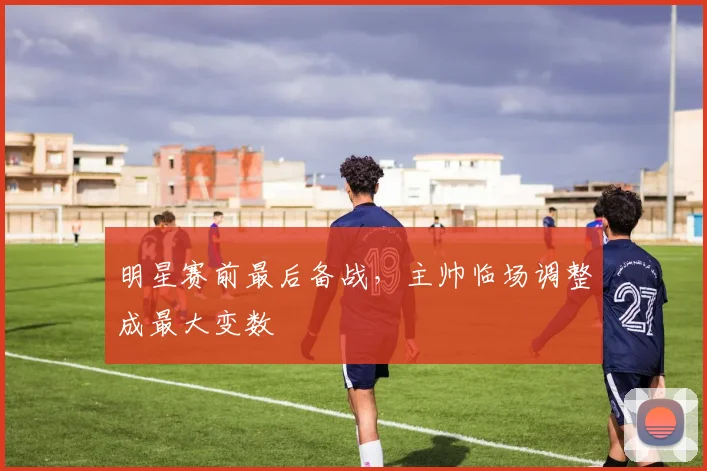 明星赛前最后备战，主帅临场调整成最大变数