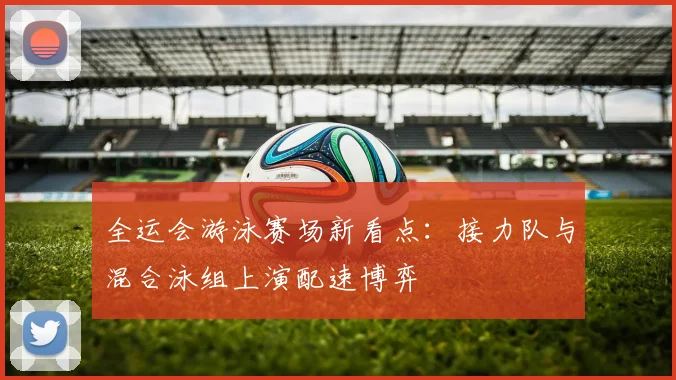 全运会游泳赛场新看点：接力队与混合泳组上演配速博弈
