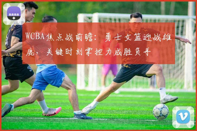 WCBA焦点战前瞻：勇士女篮迎战雄鹿，关键时刻掌控力成胜负手