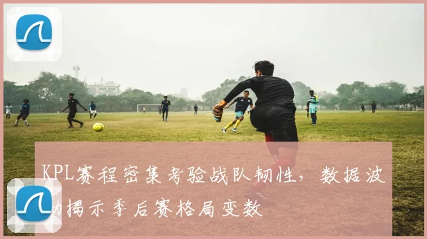 KPL赛程密集考验战队韧性，数据波动揭示季后赛格局变数