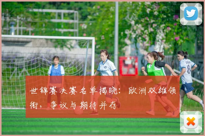 世锦赛决赛名单揭晓：欧洲双雄领衔，争议与期待并存