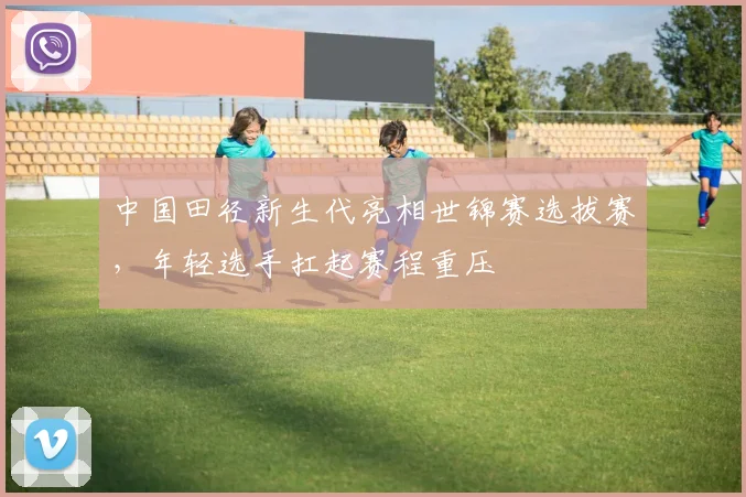 中国田径新生代亮相世锦赛选拔赛，年轻选手扛起赛程重压