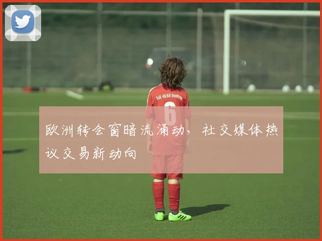 欧洲转会窗暗流涌动，社交媒体热议交易新动向