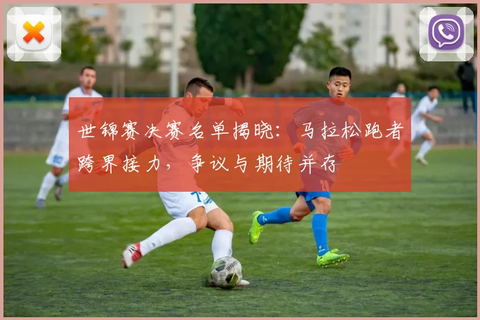 世锦赛决赛名单揭晓：马拉松跑者跨界接力，争议与期待并存