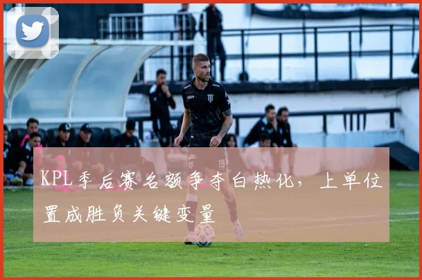 KPL季后赛名额争夺白热化，上单位置成胜负关键变量