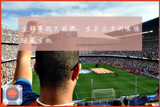 全锦赛战火将燃，女乒主力训练场暗藏玄机