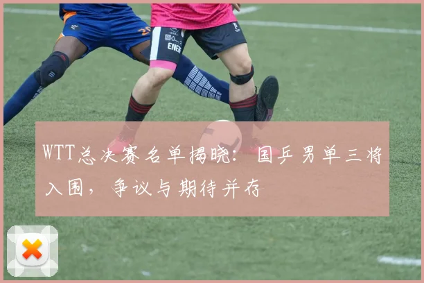 WTT总决赛名单揭晓：国乒男单三将入围，争议与期待并存