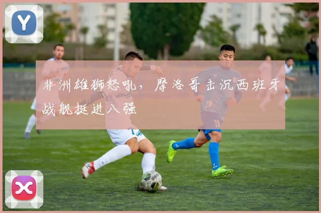 非洲雄狮怒吼，摩洛哥击沉西班牙战舰挺进八强