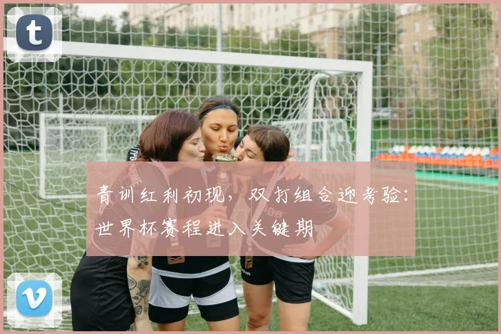 青训红利初现，双打组合迎考验：世界杯赛程进入关键期