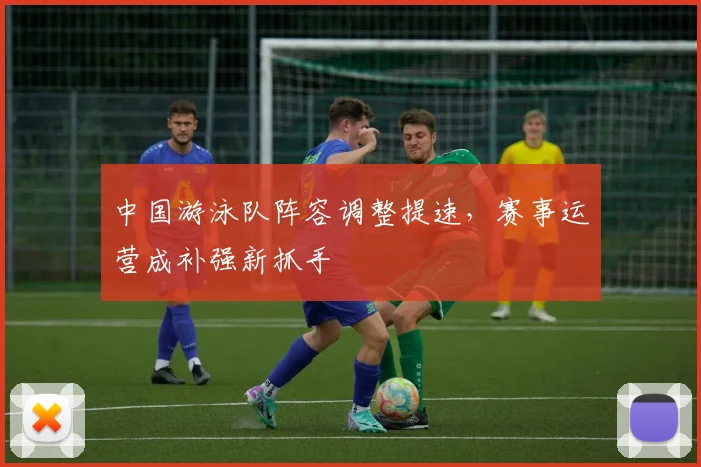 中国游泳队阵容调整提速，赛事运营成补强新抓手