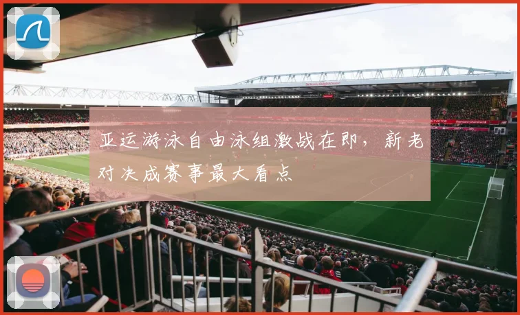 亚运游泳自由泳组激战在即，新老对决成赛事最大看点