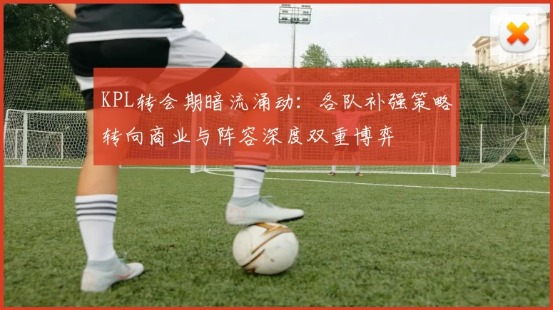 KPL转会期暗流涌动：各队补强策略转向商业与阵容深度双重博弈