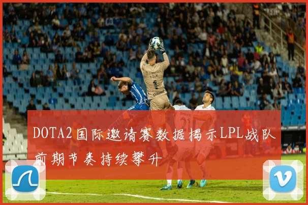 DOTA2国际邀请赛数据揭示LPL战队前期节奏持续攀升