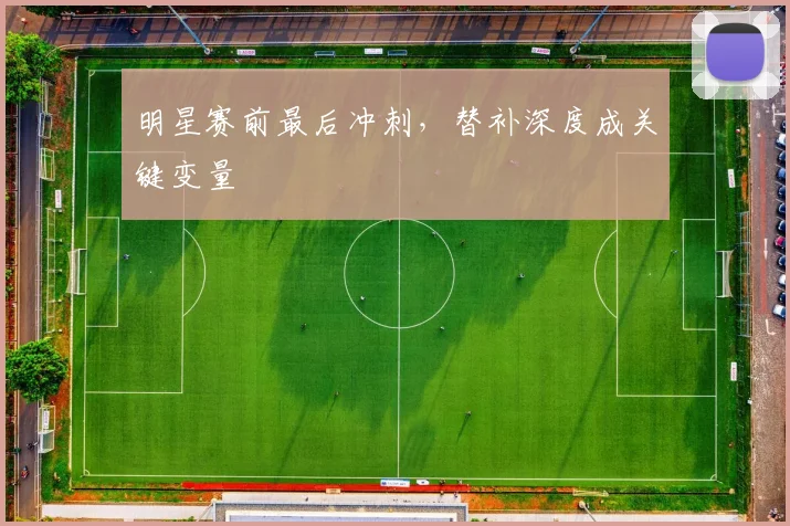 明星赛前最后冲刺，替补深度成关键变量