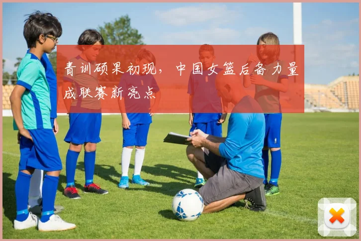 青训硕果初现，中国女篮后备力量成联赛新亮点