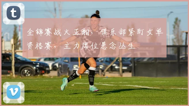 全锦赛战火正酣，俱乐部紧盯女单资格赛，主力席位悬念丛生