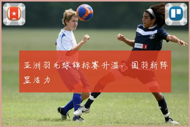 亚洲羽毛球锦标赛升温，国羽新阵显活力
