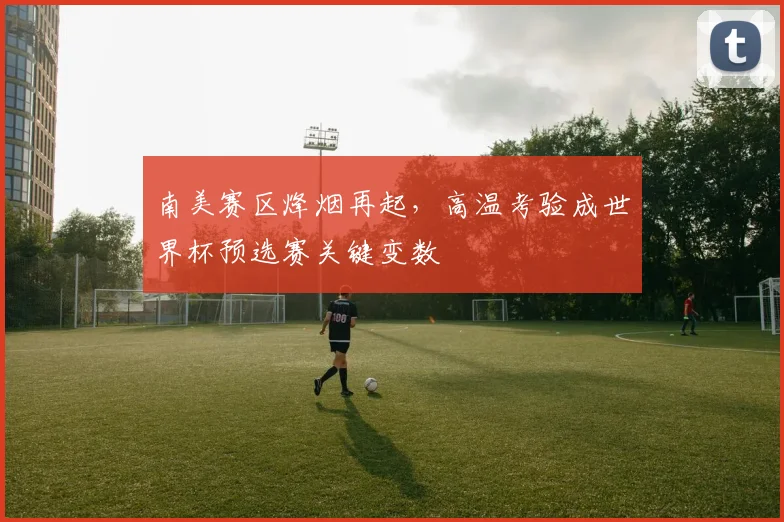 南美赛区烽烟再起，高温考验成世界杯预选赛关键变数