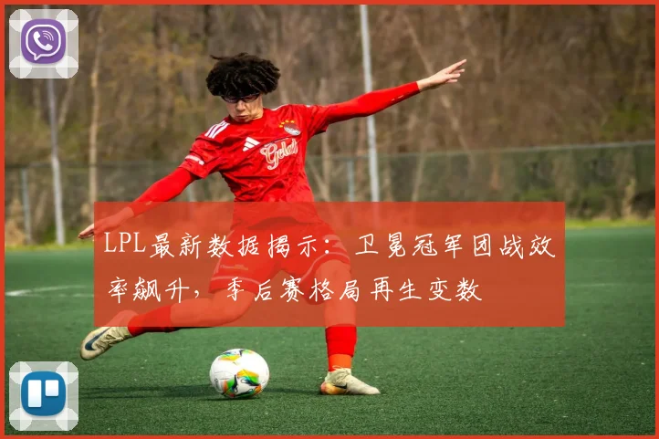 LPL最新数据揭示：卫冕冠军团战效率飙升，季后赛格局再生变数