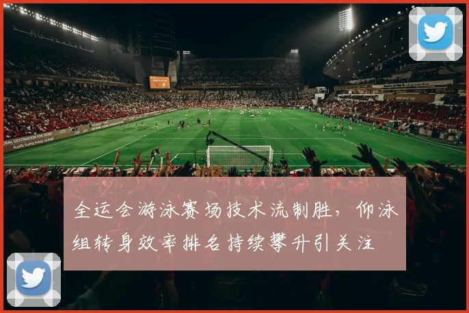全运会游泳赛场技术流制胜，仰泳组转身效率排名持续攀升引关注