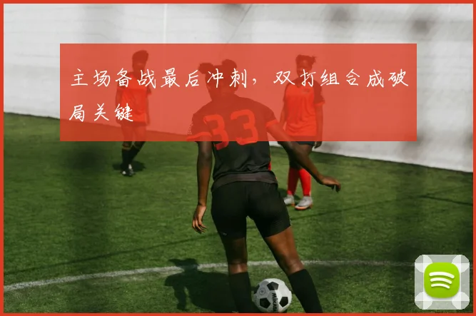 主场备战最后冲刺，双打组合成破局关键