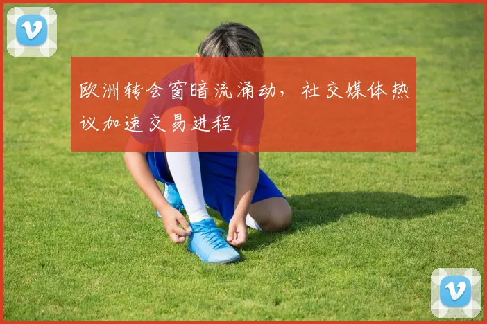 欧洲转会窗暗流涌动，社交媒体热议加速交易进程