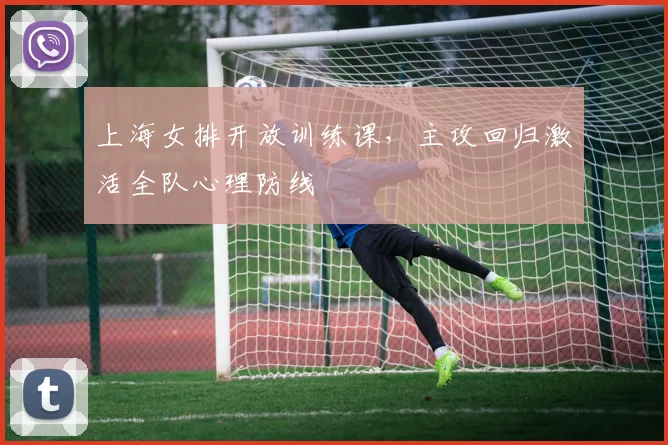 上海女排开放训练课，主攻回归激活全队心理防线