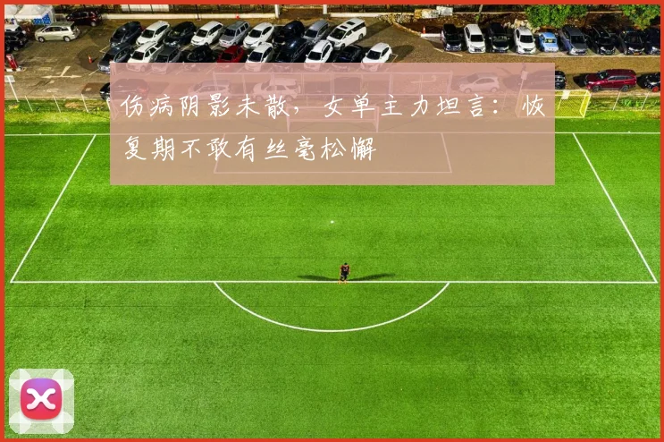 伤病阴影未散，女单主力坦言：恢复期不敢有丝毫松懈