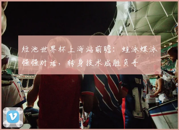 短池世界杯上海站前瞻：蛙泳蝶泳强强对话，转身技术成胜负手