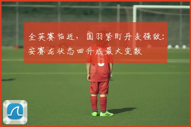 全英赛临近，国羽紧盯丹麦强敌：安赛龙状态回升成最大变数