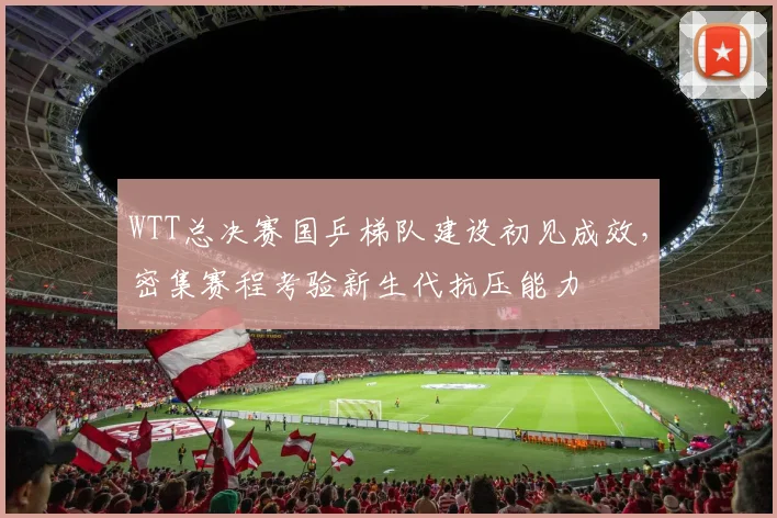 WTT总决赛国乒梯队建设初见成效，密集赛程考验新生代抗压能力