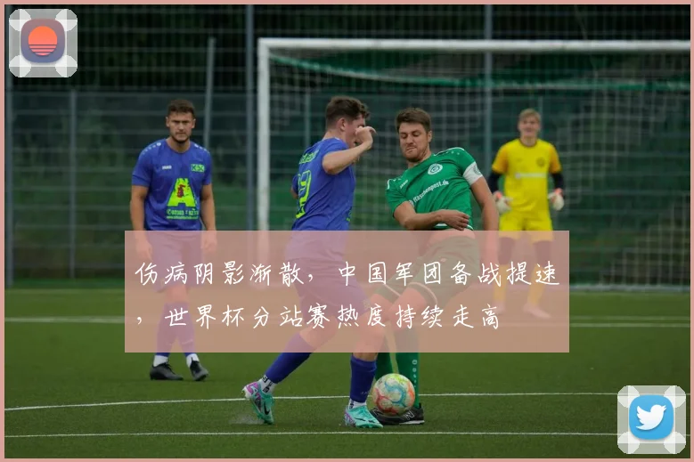 伤病阴影渐散，中国军团备战提速，世界杯分站赛热度持续走高