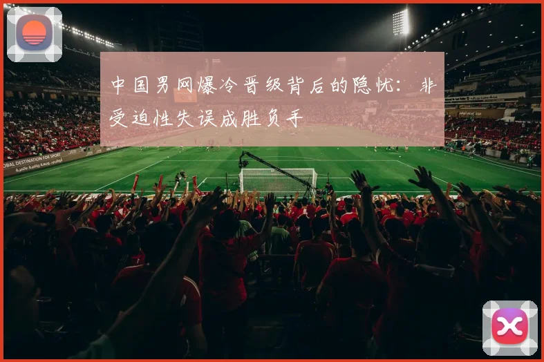 中国男网爆冷晋级背后的隐忧：非受迫性失误成胜负手