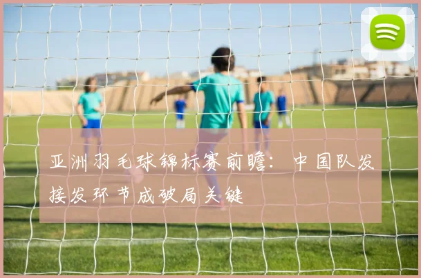 亚洲羽毛球锦标赛前瞻：中国队发接发环节成破局关键